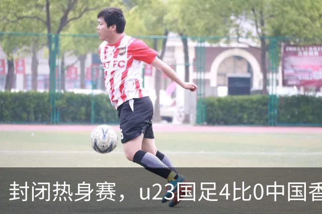 封闭热身赛，u23国足4比0中国香港，亚运会奖牌目标真有戏